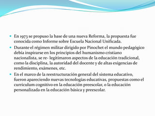  En 1973 se propuso la base de una nueva Reforma, la propuesta fue
  conocida como Informe sobre Escuela Nacional Unificada.
 Durante el régimen militar dirigido por Pinochet el mundo pedagógico
  debía inspirarse en los principios del humanismo cristiano
  nacionalista, se re- legitimaron aspectos de la educación tradicional,
  como la disciplina, la autoridad del docente y de altas exigencias de
  rendimiento, exámenes, etc.
 En el marco de la reestructuración general del sistema educativo,
  fueron apareciendo nuevas tecnologías educativas, propuestas como el
  curriculum cognitivo en la educación preescolar, o la educación
  personalizada en la educación básica y preescolar.
 
