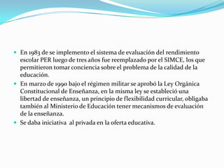  En 1983 de se implemento el sistema de evaluación del rendimiento
  escolar PER luego de tres años fue reemplazado por el SIMCE, los que
  permitieron tomar conciencia sobre el problema de la calidad de la
  educación.
 En marzo de 1990 bajo el régimen militar se aprobó la Ley Orgánica
  Constitucional de Enseñanza, en la misma ley se estableció una
  libertad de enseñanza, un principio de flexibilidad curricular, obligaba
  también al Ministerio de Educación tener mecanismos de evaluación
  de la enseñanza.
 Se daba iniciativa al privada en la oferta educativa.
 