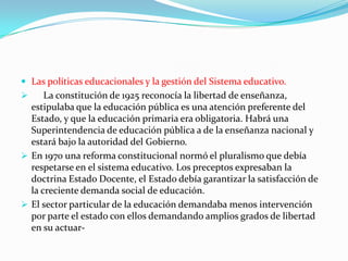  Las políticas educacionales y la gestión del Sistema educativo.
     La constitución de 1925 reconocía la libertad de enseñanza,
  estipulaba que la educación pública es una atención preferente del
  Estado, y que la educación primaria era obligatoria. Habrá una
  Superintendencia de educación pública a de la enseñanza nacional y
  estará bajo la autoridad del Gobierno.
 En 1970 una reforma constitucional normó el pluralismo que debía
  respetarse en el sistema educativo. Los preceptos expresaban la
  doctrina Estado Docente, el Estado debía garantizar la satisfacción de
  la creciente demanda social de educación.
 El sector particular de la educación demandaba menos intervención
  por parte el estado con ellos demandando amplios grados de libertad
  en su actuar-
 