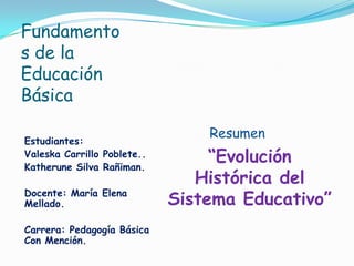 Fundamento
s de la
Educación
Básica

Estudiantes:
                                 Resumen
Valeska Carrillo Poblete..
Katherune Silva Rañiman.
                                  “Evolución
                                Histórica del
Docente: María Elena
Mellado.                     Sistema Educativo”
Carrera: Pedagogía Básica
Con Mención.
 