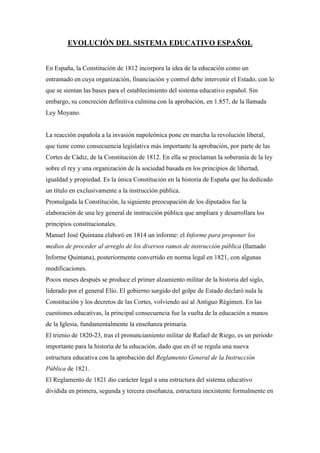 EVOLUCIÓN DEL SISTEMA EDUCATIVO ESPAÑOL<br />En España, la Constitución de 1812 incorpora la idea de la educación como un entramado en cuya organización, financiación y control debe intervenir el Estado, con lo que se sientan las bases para el establecimiento del sistema educativo español. Sin embargo, su concreción definitiva culmina con la aprobación, en 1.857, de la llamada Ley Moyano.<br />La reacción española a la invasión napoleónica pone en marcha la revolución liberal, que tiene como consecuencia legislativa más importante la aprobación, por parte de las Cortes de Cádiz, de la Constitución de 1812. En ella se proclaman la soberanía de la ley sobre el rey y una organización de la sociedad basada en los principios de libertad, igualdad y propiedad. Es la única Constitución en la historia de España que ha dedicado un título en exclusivamente a la instrucción pública. <br />Promulgada la Constitución, la siguiente preocupación de los diputados fue la elaboración de una ley general de instrucción pública que ampliara y desarrollara los principios constitucionales.<br />Manuel José Quintana elaboró en 1814 un informe: el Informe para proponer los medios de proceder al arreglo de los diversos ramos de instrucción pública (llamado Informe Quintana), posteriormente convertido en norma legal en 1821, con algunas modificaciones. <br />Pocos meses después se produce el primer alzamiento militar de la historia del siglo, liderado por el general Elío. El gobierno surgido del golpe de Estado declaró nula la Constitución y los decretos de las Cortes, volviendo así al Antiguo Régimen. En las cuestiones educativas, la principal consecuencia fue la vuelta de la educación a manos de la Iglesia, fundamentalmente la enseñanza primaria.<br />El trienio de 1820-23, tras el pronunciamiento militar de Rafael de Riego, es un período importante para la historia de la educación, dado que en él se regula una nueva estructura educativa con la aprobación del Reglamento General de la Instrucción Pública de 1821. <br />El Reglamento de 1821 dio carácter legal a una estructura del sistema educativo dividida en primera, segunda y tercera enseñanza, estructura inexistente formalmente en el Antiguo Régimen. De igual modo, esta normativa sancionaba la división de la instrucción en pública y privada, y determinaba la gratuidad de la enseñanza pública.<br />En 1823 se restablece el poder absoluto de Fernando VII por la intervención de las tropas francesas. Durante los diez años que dura esta época, la reacción absolutista llega con la derogación del Reglamento General de Instrucción Pública de 1821 y la posterior promulgación del Plan de Calomarde, que significó un claro intento de hacer de la instrucción pública un instrumento eficaz del absolutismo.<br />En 1833 comienza la regencia de Mª Cristina y, con ella, la «década liberal». Durante esos diez años los progresistas lograrán afianzar sus ideas y su poder. En 1836 se aprueba el Plan del duque de Rivas, que supuso un importante antecedente de la Ley Moyano de 1857. Este Plan reguló los tres grados de enseñanza.<br />En 1843 se abre un nuevo período en la historia de España que dura hasta 1854: es la «década moderada». La ley clave de esta etapa es la Constitución de 1845, con la que se pretendía servir a la nación española debilitando cualquier sospecha de radicalidad y encauzando la vida política del país. En el terreno educativo se aprueba en 1845 el Plan General de Estudios , en el que se renuncia a una educación universal y gratuita en todos los grados y se establecen las bases para la primera definición del sistema educativo contemporáneo, que se realiza con la promulgación de la Ley Moyano en 1857.<br />La Ley Moyano fue fruto del consenso entre progresistas y moderados, y significó la consolidación definitiva del sistema educativo liberal y el comienzo de la estabilidad del desarrollo de la instrucción pública.<br />Las características fundamentales de esta ley son las siguientes: su marcada concepción centralista de la instrucción; el carácter ecléctico y moderado; la promoción legal y la consolidación de una enseñanza privada, básicamente católica, a nivel primario y secundario; y, por último, la incorporación de los estudios técnicos y profesionales a la enseñanza postsecundaria.<br />En 1873 es proclamada la Primera República española. Una de las características básicas de este período en el campo de la educación es el impulso de la libertad de enseñanza. <br />En 1876 se aprueba una nueva constitución que restaura la monarquía constitucional y que, siendo marcadamente conservadora, supo conjugar principios de carácter más progresista: el sufragio universal, la declaración de los derechos del hombre y la tolerancia religiosa.<br /> Aunque al principio se reafirmó la confesionalidad del Estado, excluyendo la tolerancia religiosa y la libertad de cátedra, más adelante se sucederían momentos en los que se proclama y defiende la libertad de enseñanza y de conciencia.<br />La educación volvió a tener un gran protagonismo a finales del siglo XIX. La regeneración de España pasaba por la reforma educativa. Fruto de este sentimiento será el período de cambios producido a principios del siglo XX. Se reforman las escuelas normales, la enseñanza secundaria y los planes de estudio de las enseñanzas universitarias. Las reformas también afectan a la reglamentación de los exámenes, a la regulación de la enseñanza de la religión, a la titulación del profesorado, a la reordenación del Bachillerato y a la autonomía universitaria.<br />Hasta 1923, la política en general, y la educativa en particular, fueron vacilantes e inestables.<br />El 13 de octubre de 1923, el general Primo de Rivera encabezó un golpe militar que puso fin a la Restauración. Durante el mandato primorriverista se llevaron a cabo reformas en el Bachillerato y en la Universidad; esta última muy contestada puesto que permitía a ciertos centros privados universitarios la colación de grado.<br />Tras el triunfo de los partidos republicanos y socialistas en las elecciones municipales, el 14 de abril de 1931 se proclama la Segunda República española y se abre una nueva etapa en el sistema educativo español. El 9 de diciembre se aprueba la Constitución de la República Española y comienzan a dictarse leyes que suponen profundos cambios frente a la anterior situación. La Constitución republicana proclamaba la escuela única, la gratuidad y obligatoriedad de la enseñanza primaria, la libertad de cátedra y la laicidad de la enseñanza. Igualmente, establece que los maestros, profesores y catedráticos de la enseñanza oficial serán funcionarios y que se legislará con el fin de facilitar a los españoles económicamente necesitados el acceso a todos los grados de enseñanza, a fin de que no se hallen condicionados más que por la aptitud y la vocación.<br />En cuanto a la normativa de carácter educativo que se aprueba en estos años, destacan los cambios respecto a la regulación del bilingüismo, permitiendo que en las escuelas primarias se enseñe en lengua materna, aunque sea diferente del castellano; se suprime la obligatoriedad de la enseñanza religiosa; se reforma la formación inicial de los docentes; y se regula la inspección de la primera y segunda enseñanza.<br />En 1933 se celebraron las segundas elecciones a Cortes de la República, dando la victoria a los partidos de la derecha. Esto supuso que se revocaran muchos de los planteamientos educativos del anterior gobierno. <br />Las terceras elecciones de la República, en 1936, dieron la victoria al Frente Popular, alianza de partidos y organizaciones de izquierdas. A pesar de que entre sus promesas electorales se incluían profundas reformas educativas, el alzamiento militar, que trajo consigo la guerra civil y el final de la República, no permitió su puesta en práctica.<br />El 18 de julio de 1936 comienza la guerra civil española con el alzamiento militar del general Franco. Durante los tres años que dura la confrontación, la vida social, cultural y política del país vive conmocionada, por lo que habrá que esperar hasta la victoria de los sublevados para reanudar la historia del sistema educativo español.<br />El régimen político que se impone en España a partir de la guerra civil no se preocupa de diseñar un sistema escolar distinto del ya existente. En los primeros años, la educación sólo interesa al Gobierno como vehículo transmisor de ideología. La educación debe ser católica y patriótica.<br />Podría caracterizarse el sistema escolar de la posguerra por una serie de rasgos: En primer lugar, se define una enseñanza confesional católica. Se observa igualmente una politización de la educación por medio de una orientación doctrinaria de todas las materias. En tercer lugar, el Estado se desentiende de la tarea educativa y la deja plenamente en manos de la Iglesia. Y, por último, se incrementan el elitismo y la discriminación en la enseñanza, manifestados principalmente en la existencia de un sistema educativo de «doble vía»: el Bachillerato para las elites y otra vía para las clases más desfavorecidas.<br />En este período se promulgan cuatro leyes importantes en materia de enseñanza. La primera, la Ley de Reforma de la Enseñanza Media, de 20 de septiembre de 1938, pretende regular el nivel educativo de las elites del país. En esa misma línea, el 29 de julio de 1943 se promulga la Ley que regula la Ordenación de la Universidad. La tercera ley, que afecta a la Enseñanza Primaria, deberá esperar hasta el 17 de julio de 1945, y la cuarta, la Ley de Formación Profesional Industrial, hasta el 16 de julio de 1949.<br />En la década de los 50 se observa una cierta apertura en el mundo de la enseñanza. <br />En los años 60, la expansión económica, el proceso de industrialización permitió que se produjeran avances en la política educativa española.<br />La Ley 14/1970, de 4 de agosto, General de Educación y Financiamiento de la Reforma<br />Educativa (LGE), regula y estructura, por primera vez en este siglo, todo el sistema educativo español.<br />Los planteamientos de la ley se inscribían en la tradición educativa liberal. <br />La LGE diseñó un sistema unitario y flexible.<br />Se estructura el sistema en cuatro niveles: Preescolar, Educación General Básica,<br />Enseñanzas Medias y Enseñanza Universitaria. <br />Franco muere en noviembre de 1975. Le sucede en la jefatura del Estado Juan Carlos I, rey de España. Inmediatamente se promulga una Ley de Reforma Política. Se convocan las primeras elecciones democráticas desde 1936, donde triunfa la Unión de Centro Democrático. El Parlamento diseña una constitución democrática y aprobada por referéndum en 1978. En 1980, Ley Orgánica por la que se regula el Estatuto de Centros Escolares (LOECE), con la que se realizó el primer intento de ajustar los principios de la actividad educativa, la organización de los centros docentes y los derechos y deberes de los alumnos a los principios que marcaba la recién aprobada Constitución. Sin embargo, esta ley fue derogada pocos años más tarde.<br />El sistema educativo español se regula por la Constitución Española aprobada en 1978 y por cuatro leyes orgánicas que desarrollan los principios y derechos constitucionales. Este marco legislativo se completa con una gran cantidad de disposiciones reglamentarias aprobadas con posterioridad. La legislación básica se concreta en:<br />• la Ley Orgánica 11/1983, de 25 de agosto, de Reforma Universitaria;<br />• la Ley Orgánica 8/1985, de 3 de julio, reguladora del Derecho a la Educación;<br />• la Ley Orgánica 1/1990, de 3 de octubre, de Ordenación General del Sistema<br />Educativo; <br />• la Ley Orgánica 9/1995, de 20 de noviembre, de la Participación, la Evaluación y el Gobierno de los centros docentes.<br />Al ser aprobada la LOGSE como norma legal básica en materia educativa queda derogada la anterior Ley General de Educación de 1970. <br />La Ley Orgánica reguladora del Derecho a la Educación (LODE) desarrolla el artículo 27 de la Constitución a excepción del apartado décimo relativo a la autonomía universitaria. Su objetivo es garantizar para todos el derecho a la educación, haciendo especial énfasis en la consecución de una enseñanza básica, obligatoria y gratuita, sin ningún tipo de discriminación.<br />Desde esta Ley se garantiza y desarrolla el derecho a la libertad de enseñanza. <br />Esta ley distingue así entre centros públicos, privados, y centros concertados.<br />Se regula además la participación en la programación general de la enseñanza de todos los sectores implicados en el proceso educativo .<br />La Ley Orgánica 1/1990 de Ordenación General del Sistema Educativo (LOGSE) regula la estructura y organización del sistema educativo en sus niveles no universitarios. <br />La nueva estructura del sistema educativo establece en su régimen general las etapas de Educación Infantil, Educación primaria, Educación Secundaria, que comprenderá la Educación Secundaria Obligatoria, el Bachillerato y la Formación Profesional de grado medio; Formación Profesional de grado superior, y Educación Universitaria. También regula las Enseñanzas de Régimen Especial. Con el fin de garantizar una formación común de todo el alumnado, la Ley determina los aspectos básicos del currículo en relación con los objetivos, contenidos, principios metodológicos y criterios de evaluación. La LOGSE favorece a su vez un amplio ejercicio de competencias en materia de educación por parte de las Comunidades Autónomas.<br />Con esta Ley también se refuerza la diversidad e identidad cultural, lingüística y educativa de cada Comunidad.<br />La LOGSE dedica títulos independientes a aspectos como la Educación de las Personas Adultas y a la calidad de la enseñanza. También se aborda la compensación de desigualdades en educación desde la normalización e integración social, introduciéndose el concepto de «necesidades educativas especiales».<br />En su primer título aborda la participación de la comunidad educativa en la organización y gobierno de los centros docentes y en la definición de su proyecto educativo. Se regulan también los órganos colegiados de gobierno de los centros docentes públicos como el Consejo Escolar y el Claustro de profesores. Se define la función directiva de los centros públicos. Se dedica a la evaluación un título completo siguiendo el planteamiento propuesto en la LOGSE. Por último se desarrollan las funciones, condiciones de acceso y ejercicio de la inspección educativa.<br />Como disposiciones adicionales se establecen aspectos que las distintas Comunidades<br />Autónomas han de desarrollar las condiciones para garantizar la escolarización del alumnado con necesidades educativas especiales en centros públicos, los criterios de admisión de alumnos en algunas enseñanzas, convenios con centros de Formación Profesional o de programas de Garantía Social, planes de formación de profesorado, adecuación de los conciertos educativos, etc.<br />La Constitución Española propugna como valores superiores del ordenamiento jurídico la libertad, la justicia, la igualdad y el pluralismo político.<br />En su título I se recogen los derechos y deberes fundamentales. Entre ellos se reconoce el derecho a la educación como uno de los derechos esenciales que los poderes públicos deben garantizar a todos los ciudadanos. <br />La Constitución garantiza otros derechos básicos en educación como la libertad de enseñanza, la libertad ideológica y religiosa y el derecho a la cultura. La Constitución asegura la garantía de los derechos humanos, los derechos de los niños y los de los disminuidos físicos, sensoriales y psíquicos.<br />La LODE detalla los derechos y libertades de los miembros de la comunidad educativa.<br />Los alumnos tienen reconocido en la LODE el derecho a recibir una formación que asegure el pleno desarrollo de su personalidad, a la valoración objetiva de su rendimiento, al respeto de su libertad de conciencia y de convicciones, al respeto de su integridad y dignidad, a participar en el funcionamiento del centro, a recibir orientación escolar y profesional y la ayuda precisa para compensar carencias de tipo familiar, económico y sociocultural y a la protección social en caso de ser necesario, así como el derecho a asociarse.<br />A todos los miembros de la comunidad educativa se les reconoce el derecho de reunión en el centro docente.<br />Tanto la LODE como la LOPEG promueven la participación de dicha comunidad en la programación de la enseñanza, en la organización y en el gobierno de los centros docentes. <br />La Constitución reconoce la descentralización de la administración de la enseñanza en el Estado de las Autonomías como un aspecto esencial. Las Comunidades Autónomas pueden asumir competencias en la ordenación y administración del sistema educativo. <br />La LOCE, de 2002, proponía una serie de medidas con el objetivo de lograr una educación de calidad para todos. Sin embargo, la LOCE no fue llevada a efecto, siendo reemplazada por la LOE.<br />