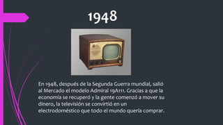 1948
En 1948, después de la Segunda Guerra mundial, salió
al Mercado el modelo Admiral 19A111. Gracias a que la
economía se recuperó y la gente comenzó a mover su
dinero, la televisión se convirtió en un
electrodoméstico que todo el mundo quería comprar.
 