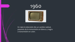 1960
En 1960 la televisión dio un cambio radical,
pasando de la transmisión en blanco y negro
a transmisión en color.
 