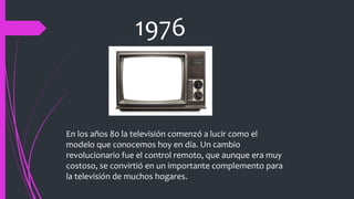 1976
En los años 80 la televisión comenzó a lucir como el
modelo que conocemos hoy en día. Un cambio
revolucionario fue el control remoto, que aunque era muy
costoso, se convirtió en un importante complemento para
la televisión de muchos hogares.
 