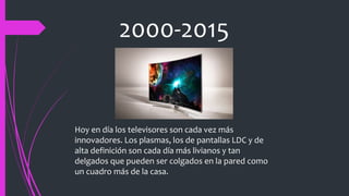 2000-2015
Hoy en día los televisores son cada vez más
innovadores. Los plasmas, los de pantallas LDC y de
alta definición son cada día más livianos y tan
delgados que pueden ser colgados en la pared como
un cuadro más de la casa.
 