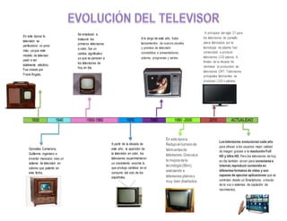 1930 1940 1950-1960 1970 1980 1990 -2000 2010 ACTUALIDAD
En esta época la
televisión se
perfecciono un poco
más, ya que este
modelo de televisor
pasó a ser
totalmente eléctrico.
Fue creado por
Frank Ángelo.
Gonzales Camarena,
Guillermo ingeniero e
inventor mexicano creo un
sistema de televisión en
colores que patento en
esta fecha.
Se empiezan a
instaurar los
primeros televisores
a color, fue un
cambio significativo
ya que se parecen a
los televisores de
hoy en día.
A partir de la década de
este año, la aparición de
la televisión en color. los
televisores experimentaron
un crecimiento enorme lo
que produjo cambios en el
consumo del ocio de los
españoles.
A lo largo de este año hubo
lanzamientos de nuevos canales
y premios de televisión
concedidos a presentadores,
actores, programas y series.
En esta época
Redujoelnúmero de
fabricantesde
televisores. Graciasa
la mejoradela
tecnología(Slim),
avanzando a
televisores planosy
muy bien diseñados.
A principios del siglo 21 para
los televisores de pantalla
plana fabricados por la
tecnología de plasma han
comenzado a producir
televisores LCD planos. A
finales de la década de
minimizar la producción de
televisores CRT. Televisores
principales fabricantes se
producen LCD o plasma.
Los televisores evolucionan cada año
para ofrecer a los usuarios mejor calidad
de imagen gracias a la resolución Full
HD y Ultra HD, Pero los televisores de hoy
en día también sirven para conectarse a
internet, reproducir contenido en
diferentes formatos de vídeo y son
capaces de ejecutar aplicaciones que se
controlan desde un Smartphone, a través
de la voz o sistemas de captación de
movimientos.
 