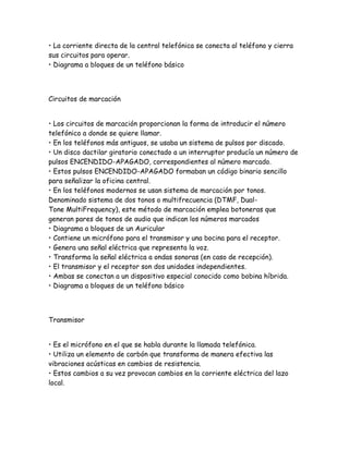 • La corriente directa de la central telefónica se conecta al teléfono y cierra
sus circuitos para operar.
• Diagrama a bloques de un teléfono básico
Circuitos de marcación
• Los circuitos de marcación proporcionan la forma de introducir el número
telefónico a donde se quiere llamar.
• En los teléfonos más antiguos, se usaba un sistema de pulsos por discado.
• Un disco dactilar giratorio conectado a un interruptor producía un número de
pulsos ENCENDIDO-APAGADO, correspondientes al número marcado.
• Estos pulsos ENCENDIDO-APAGADO formaban un código binario sencillo
para señalizar la oficina central.
• En los teléfonos modernos se usan sistema de marcación por tonos.
Denominado sistema de dos tonos o multifrecuencia (DTMF, Dual-
Tone MultiFrequency), este método de marcación emplea botoneras que
generan pares de tonos de audio que indican los números marcados
• Diagrama a bloques de un Auricular
• Contiene un micrófono para el transmisor y una bocina para el receptor.
• Genera una señal eléctrica que representa la voz.
• Transforma la señal eléctrica a ondas sonoras (en caso de recepción).
• El transmisor y el receptor son dos unidades independientes.
• Ambas se conectan a un dispositivo especial conocido como bobina híbrida.
• Diagrama a bloques de un teléfono básico
Transmisor
• Es el micrófono en el que se habla durante la llamada telefónica.
• Utiliza un elemento de carbón que transforma de manera efectiva las
vibraciones acústicas en cambios de resistencia.
• Estos cambios a su vez provocan cambios en la corriente eléctrica del lazo
local.
 