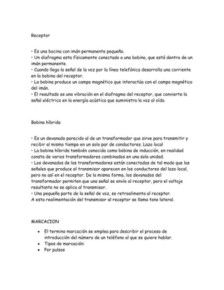 Receptor
• Es una bocina con imán permanente pequeña.
• Un diafragma esta físicamente conectado a una bobina, que está dentro de un
imán permanente.
• Cuando llega la señal de la voz por la línea telefónica desarrolla una corriente
en la bobina del receptor.
• La bobina produce un campo magnético que interactúa con el campo magnético
del imán.
• El resultado es una vibración en el diafragma del receptor, que convierte la
señal eléctrica en la energía acústica que suministra la voz al oído.
Bobina híbrida
• Es un devanado parecido al de un transformador que sirve para transmitir y
recibir al mismo tiempo en un solo par de conductores. Lazo local
• La bobina híbrida también conocida como bobina de inducción, en realidad
consta de varios transformadores combinados en una sola unidad.
• Los devanados de los transformadores están conectados de tal modo que las
señales que produce el transmisor aparecen en los conductores del lazo local,
pero no así en el receptor. De la misma forma, los devanados del
transformador permiten que una señal se envíe al receptor, pero el voltaje
resultante no se aplica al transmisor.
• Una pequeña parte de la señal de voz, se retroalimenta al receptor.
A esta realimentación del transmisor al receptor se llama tono lateral.
MARCACION
El termino marcación se emplea para describir el proceso de
introducción del número de un teléfono al que se quiere hablar.
Tipos de marcación:
Por pulsos
 