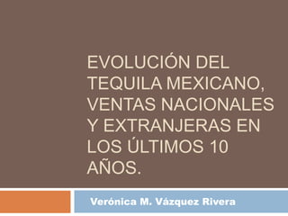 EVOLUCIÓN DEL
TEQUILA MEXICANO,
VENTAS NACIONALES
Y EXTRANJERAS EN
LOS ÚLTIMOS 10
AÑOS.
Verónica M. Vázquez Rivera
 