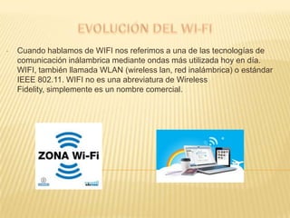 •   Cuando hablamos de WIFI nos referimos a una de las tecnologías de
    comunicación inálambrica mediante ondas más utilizada hoy en día.
    WIFI, también llamada WLAN (wireless lan, red inalámbrica) o estándar
    IEEE 802.11. WIFI no es una abreviatura de Wireless
    Fidelity, simplemente es un nombre comercial.
 