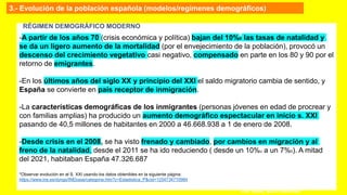 -A partir de los años 70 (crisis económica y política) bajan del 10%0 las tasas de natalidad y
se da un ligero aumento de la mortalidad (por el envejecimiento de la población), provocó un
descenso del crecimiento vegetativo casi negativo, compensado en parte en los 80 y 90 por el
retorno de emigrantes.
-En los últimos años del siglo XX y principio del XXI el saldo migratorio cambia de sentido, y
España se convierte en país receptor de inmigración.
-La características demográficas de los inmigrantes (personas jóvenes en edad de procrear y
con familias amplias) ha producido un aumento demográfico espectacular en inicio s. XXI
pasando de 40,5 millones de habitantes en 2000 a 46.668.938 a 1 de enero de 2008.
-Desde crisis en el 2008, se ha visto frenado y cambiado, por cambios en migración y al
freno de la natalidad, desde el 2011 se ha ido reduciendo ( desde un 10%o a un 7%0). A mitad
del 2021, habitaban España 47.326.687
*Observar evolución en el S. XXI usando los datos obtenibles en la siguiente página:
https://www.ine.es/dyngs/INEbase/categoria.htm?c=Estadistica_P&cid=1254734710984
Prof. ISAAC BUZO SÁNCHEZ
RÉGIMEN DEMOGRÁFICO MODERNO
3.- Evolución de la población española (modelos/regímenes demográficos)
 