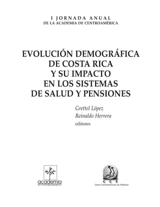 EVOLUCIÓN DEMOGRÁFICA
DE COSTA RICA
Y SU IMPACTO
EN LOS SISTEMAS
DE SALUD Y PENSIONES
Grettel López
Reinaldo Herrera
editores
I J O R N A D A A N U A L
DE LA ACADEMIA DE CENTROAMÉRICA
Centro Centroamericano de Población
 