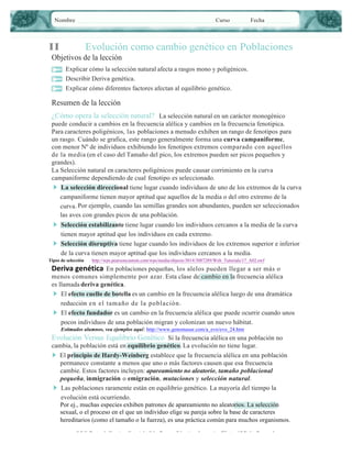 Nombre

Curso

II

Fecha

Evolución como cambio genético en Poblaciones

Objetivos de la lección
Explicar cómo la selección natural afecta a rasgos mono y poligénicos.
Describir Deriva genética.
Explicar cómo diferentes factores afectan al equilibrio genético.

Resumen de la lección
¿Cómo opera la selección natural? La selección natural en un carácter monogénico
puede conducir a cambios en la frecuencia alélica y cambios en la frecuencia fenotipica.
Para caracteres poligénicos, las poblaciones a menudo exhiben un rango de fenotipos para
un rasgo. Cuándo se grafica, este rango generalmente forma una curva campaniforme,
con menor Nº de individuos exhibiendo los fenotipos extremos comparado con aquellos
de la media (en el caso del Tamaño del pico, los extremos pueden ser picos pequeños y
grandes).
La Selección natural en caracteres poligénicos puede causar corrimiento en la curva
campaniforme dependiendo de cual fenotipo es seleccionado.
▶ La selección direccional tiene lugar cuando individuos de uno de los extremos de la curva
campaniforme tienen mayor aptitud que aquellos de la media o del otro extremo de la
curva. Por ejemplo, cuando las semillas grandes son abundantes, pueden ser seleccionados
las aves con grandes picos de una población.
▶ Selección estabilizante tiene lugar cuando los individuos cercanos a la media de la curva
tienen mayor aptitud que los individuos en cada extremo.
▶ Selección disruptiva tiene lugar cuando los individuos de los extremos superior e inferior
de la curva tienen mayor aptitud que los individuos cercanos a la media.
Tipos de selección

http://wps.pearsoncustom.com/wps/media/objects/3014/3087289/Web_Tutorials/17_A02.swf

Deriva	
  genética En poblaciones pequeñas, los alelos pueden llegar a ser más o

menos comunes simplemente por azar. Esta clase de cambio en la frecuencia alélica
es llamada deriva genética.
▶ El efecto cuello de botella es un cambio en la frecuencia alélica luego de una dramática
reducción en el tamaño de la población .
▶ El efecto fundador es un cambio en la frecuencia alélica que puede ocurrir cuando unos
pocos individuos de una población migran y colonizan un nuevo hábitat.
Estimados alumnos, vea ejemplos aquí: http://www.genomasur.com/a_evo/evo_24.htm
Evolución Versus Equilibrio Genético Si la frecuencia alélica en una población no
cambia, la población está en equilibrio genético. La evolución no tiene lugar.
▶ El principio de Hardy-Weinberg establece que la frecuencia alélica en una población
permanece constante a menos que uno o más factores causen que esa frecuencia
cambie. Estos factores incluyen: apareamiento no aleatorio, tamaño poblacional
pequeña, inmigración o emigración, mutaciones y selección natural.
▶ Las poblaciones raramente están en equilibrio genético. La mayoría del tiempo la
evolución está ocurriendo.
Por ej., muchas especies exhiben patrones de apareamiento no aleatorios. La selección
sexual, o el proceso en el que un individuo elige su pareja sobre la base de caracteres
hereditarios (como el tamaño o la fuerza), es una práctica común para muchos organismos.
S.F.C. Depto. de Ciencias• Copyright © by Pearson Education, Inc., or its afﬁliates. All Rights Reserved.

5

 