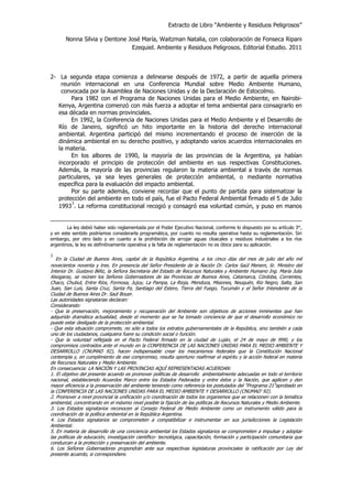 Extracto de Libro “Ambiente y Residuos Peligrosos”
Nonna Silvia y Dentone José María, Waitzman Natalia, con colaboración de Fonseca Ripani
Ezequiel. Ambiente y Residuos Peligrosos. Editorial Estudio. 2011
2- La segunda etapa comienza a delinearse después de 1972, a partir de aquella primera
reunión internacional en una Conferencia Mundial sobre Medio Ambiente Humano,
convocada por la Asamblea de Naciones Unidas y de la Declaración de Estocolmo.
Para 1982 con el Programa de Naciones Unidas para el Medio Ambiente, en Nairobi-
Kenya, Argentina comenzó con más fuerza a adoptar el tema ambiental para consagrarlo en
esa década en normas provinciales.
En 1992, la Conferencia de Naciones Unidas para el Medio Ambiente y el Desarrollo de
Río de Janeiro, significó un hito importante en la historia del derecho internacional
ambiental. Argentina participó del mismo incrementando el proceso de inserción de la
dinámica ambiental en su derecho positivo, y adoptando varios acuerdos internacionales en
la materia.
En los albores de 1990, la mayoría de las provincias de la Argentina, ya habían
incorporado el principio de protección del ambiente en sus respectivas Constituciones.
Además, la mayoría de las provincias regularon la materia ambiental a través de normas
particulares, ya sea leyes generales de protección ambiental, o mediante normativa
específica para la evaluación del impacto ambiental.
Por su parte además, conviene recordar que el punto de partida para sistematizar la
protección del ambiente en todo el país, fue el Pacto Federal Ambiental firmado el 5 de Julio
1993
3
. La reforma constitucional recogió y consagró esa voluntad común, y puso en manos
La ley debió haber sido reglamentada por el Poder Ejecutivo Nacional, conforme lo dispuesto por su artículo 3°,
y en este sentido podríamos considerarla programática, por cuanto no resulta operativa hasta su reglamentación. Sin
embargo, por otro lado y en cuanto a la prohibición de arrojar aguas cloacales y residuos industriales a los ríos
argentinos, la ley es definitivamente operativa y la falta de reglamentación no es óbice para su aplicación.
3
En la Ciudad de Buenos Aires, capital de la República Argentina, a los cinco días del mes de julio del año mil
novecientos noventa y tres. En presencia del Señor Presidente de la Nación Dr. Carlos Saúl Menem, Sr. Ministro del
Interior Dr. Gustavo Béliz, la Señora Secretaria del Estado de Recursos Naturales y Ambiente Humano Ing. María Julia
Alsogaray, se reúnen los Señores Gobernadores de las Provincias de Buenos Aires, Catamarca, Córdoba, Corrientes,
Chaco, Chubut, Entre Ríos, Formosa, Jujuy, La Pampa, La Rioja, Mendoza, Misiones, Neuquén, Río Negro, Salta, San
Juan, San Luis, Santa Cruz, Santa Fe, Santiago del Estero, Tierra del Fuego, Tucumán y el Señor Intendente de la
Ciudad de Buenos Aires Dr. Saúl Bouer.
Las autoridades signatarias declaran:
Considerando:
- Que la preservación, mejoramiento y recuperación del Ambiente son objetivos de acciones inminentes que han
adquirido dramática actualidad, desde el momento que se ha tomado conciencia de que el desarrollo económico no
puede estar desligado de la protección ambiental.
- Que esta situación compromete, no sólo a todos los estratos gubernamentales de la República, sino también a cada
uno de los ciudadanos, cualquiera fuere su condición social o función.
- Que la voluntad reflejada en el Pacto Federal firmado en la ciudad de Luján, el 24 de mayo de l990, y los
compromisos contraídos ante el mundo en la CONFERENCIA DE LAS NACIONES UNIDAS PARA EL MEDIO AMBIENTE Y
DESARROLLO (CNUMAD 92), hacen indispensable crear los mecanismos federales que la Constitución Nacional
contempla y, en cumplimiento de ese compromiso, resulta oportuno reafirmar el espíritu y la acción federal en materia
de Recursos Naturales y Medio Ambiente.
En consecuencia: LA NACIÓN Y LAS PROVINCIAS AQUÍ REPRESENTADAS ACUERDAN:
1. El objetivo del presente acuerdo es promover políticas de desarrollo ambientalmente adecuadas en todo el territorio
nacional, estableciendo Acuerdos Marco entre los Estados Federados y entre éstos y la Nación, que agilicen y den
mayor eficiencia a la preservación del ambiente teniendo como referencia los postulados del "Programa 21"aprobado en
la CONFERENCIA DE LAS NACIONES UNIDAS PARA EL MEDIO AMBIENTE Y DESARROLLO (CNUMAD' 92).
2. Promover a nivel provincial la unificación y/o coordinación de todos los organismos que se relacionen con la temática
ambiental, concentrando en el máximo nivel posible la fijación de las políticas de Recursos Naturales y Medio Ambiente.
3. Los Estados signatarios reconocen al Consejo Federal de Medio Ambiente como un instrumento válido para la
coordinación de la política ambiental en la República Argentina.
4. Los Estados signatarios se comprometen a compatibilizar e instrumentar en sus jurisdicciones la Legislación
Ambiental.
5. En materia de desarrollo de una conciencia ambiental los Estados signatarios se comprometen a impulsar y adoptar
las políticas de educación, investigación científico- tecnológica, capacitación, formación y participación comunitaria que
conduzcan a la protección y preservación del ambiente.
6. Los Señores Gobernadores propondrán ante sus respectivas legislaturas provinciales la ratificación por Ley del
presente acuerdo, si correspondiere.
 