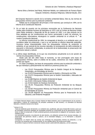 Extracto de Libro “Ambiente y Residuos Peligrosos”
Nonna Silvia y Dentone José María, Waitzman Natalia, con colaboración de Fonseca Ripani
Ezequiel. Ambiente y Residuos Peligrosos. Editorial Estudio. 2011
del Congreso Nacional la sanción de la normativa ambiental básica. Esto es, las normas de
presupuestos mínimos para la protección ambiental.
Faltaba aún la consagración del principio a nivel nacional, que concluyó en 1994, con la
reforma de la Constitución Nacional.
3- En un todo de acuerdo con los principios reconocidos por la Conferencia las Naciones
Unidas sobre Ambiente Humano de Estocolmo en 1972 y por la Cumbre de Naciones Unidas
sobre Medio Ambiente y Desarrollo de Río de Janeiro en 1992, y en clara sintonía con la
línea adoptada por las constituciones que fueron sancionadas a partir de entonces, los
constituyentes reformadores introdujeron la cuestión ambiental en el artículo 41
4
de
nuestra Constitución Nacional.
La reforma constitucional de 1994, ha consagrado el derecho a un ambiente sano y el
correlativo deber de preservarlo, y que a su vez permita un efectivo desarrollo sostenible.
Incorpora temas trascendentales como los presupuestos mínimos de protección al
ambiente, el uso racional de los recursos naturales, la recomposición de daño ambiental, la
educación e información ambientales, la protección de la biodiversidad, la preservación del
patrimonio natural y cultural.
4. La última etapa identificada, en la que nos encontramos actualmente es la de sanción de
normas de presupuestos mínimos.
Desde julio del año 2002 hasta el momento, se han promulgado ocho leyes de
presupuestos mínimos, sobre el análisis de las cuales, volveremos con mayor detalle en
puntos que siguen.
En orden cronológico, las leyes de presupuestos mínimos para la protección ambiental a
las que individual y particularmente me referiré en próximos puntos son:
- Ley 25.612 Presupuestos Mínimos para la Gestión Integral de los Residuos
Industriales y de Actividades de Servicio
- Ley 25.670 Presupuestos Mínimos para la Gestión y Eliminación de PCBs
- Ley 25.675 Presupuestos Mínimos para la Gestión Sustentable y Adecuada del
Ambiente
- Ley 25.688 Régimen de Gestión Ambiental de Aguas
- Ley 25.831 Información Pública Ambiental
- Ley 25.916 Gestión de Residuos Domiciliarios
- Ley 26.331 Presupuestos Mínimos de Protección Ambiental de los Bosques
Nativos
- Ley 26.562 Presupuestos Mínimos de Protección Ambiental para el Control de
las Actividades de Quema
- Ley 26.639 Régimen de Presupuestos Mínimos para la Preservaciòn de los
Glaciares y del Ambiente Periglacial
7. El Estado Nacional designa ante el Consejo Federal de Medio Ambiente, para la implementación de las acciones a
desarrollarse a efectos de cumplimentar los principios contenidos en este Acuerdo, a la Secretaría de Recursos
Naturales y Ambiente Humano de la Nación.
4
Artículo 41 CN:
Todos los habitantes gozan del derecho a un ambiente sano, equilibrado, apto para el desarrollo humano y para que
las actividades productivas satisfagan las necesidades presentes sin comprometer las de las generaciones futuras; y
tienen el deber de preservarlo. El daño ambiental generará prioritariamente la obligación de recomponer, según lo
establezca la ley.
Las autoridades proveerán a la protección de este derecho, a la utilización racional de los recursos naturales, a la
preservación del patrimonio natural y cultural y de la diversidad biológica, y a la información y educación
ambientales.
Corresponde a la Nación dictar las normas que contengan los presupuestos mínimos de protección, y a las
provincias, las necesarias para complementarlas, sin que aquéllas alteren las jurisdicciones locales.
Se prohibe el ingreso al territorio nacional de residuos actual o potencialmente peligrosos, y de los radiactivos.
 
