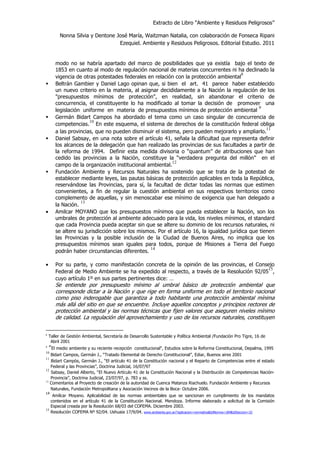 Extracto de Libro “Ambiente y Residuos Peligrosos”
Nonna Silvia y Dentone José María, Waitzman Natalia, con colaboración de Fonseca Ripani
Ezequiel. Ambiente y Residuos Peligrosos. Editorial Estudio. 2011
modo no se habría apartado del marco de posibilidades que ya existía bajo el texto de
1853 en cuanto al modo de regulación nacional de materias concurrentes ni ha declinado la
vigencia de otras potestades federales en relación con la protección ambiental
8
Beltrán Gambier y Daniel Lago opinan que, si bien el art. 41 parece haber establecido
un nuevo criterio en la materia, al asignar decididamente a la Nación la regulación de los
"presupuestos mínimos de protección", en realidad, sin abandonar el criterio de
concurrencia, el constituyente lo ha modificado al tomar la decisión de promover una
legislación uniforme en materia de presupuestos mínimos de protección ambiental
9
Germán Bidart Campos ha abordado el tema como un caso singular de concurrencia de
competencias.
10
En este esquema, el sistema de derechos de la constitución federal obliga
a las provincias, que no pueden disminuir el sistema, pero pueden mejorarlo y ampliarlo.
11
Daniel Sabsay, en una nota sobre el artículo 41, señala la dificultad que representa definir
los alcances de la delegación que han realizado las provincias de sus facultades a partir de
la reforma de 1994. Definir esta medida divisoria o “quantum” de atribuciones que han
cedido las provincias a la Nación, constituye la “verdadera pregunta del millón” en el
campo de la organización institucional ambiental.
12
Fundación Ambiente y Recursos Naturales ha sostenido que se trata de la potestad de
establecer mediante leyes, las pautas básicas de protección aplicables en toda la República,
reservándose las Provincias, para sí, la facultad de dictar todas las normas que estimen
convenientes, a fin de regular la cuestión ambiental en sus respectivos territorios como
complemento de aquellas, y sin menoscabar ese mínimo de exigencia que han delegado a
la Nación.
13
• Amilcar MOYANO que los presupuestos mínimos que pueda establecer la Nación, son los
umbrales de protección al ambiente adecuado para la vida, los niveles mínimos, el standard
que cada Provincia pueda aceptar sin que se altere su dominio de los recursos naturales, ni
se altere su jurisdicción sobre los mismos. Por el artículo 16, la igualdad jurídica que tienen
las Provincias y la posible inclusión de la Ciudad de Buenos Aires, no implica que los
presupuestos mínimos sean iguales para todos, porque de Misiones a Tierra del Fuego
podrán haber circunstancias diferentes.
14
• Por su parte, y como manifestación concreta de la opinión de las provincias, el Consejo
Federal de Medio Ambiente se ha expedido al respecto, a través de la Resolución 92/05
15
,
cuyo artículo 1º en sus partes pertinentes dice: …
Se entiende por presupuesto mínimo al umbral básico de protección ambiental que
corresponde dictar a la Nación y que rige en forma uniforme en todo el territorio nacional
como piso inderogable que garantiza a todo habitante una protección ambiental mínima
más allá del sitio en que se encuentre. Incluye aquellos conceptos y principios rectores de
protección ambiental y las normas técnicas que fijen valores que aseguren niveles mínimo
de calidad. La regulación del aprovechamiento y uso de los recursos naturales, constituyen
8
Taller de Gestión Ambiental, Secretaría de Desarrollo Sustentable y Política Ambiental /Fundación Pro Tigre, 16 de
Abril 2001
9
"El medio ambiente y su reciente recepción constitucional", Estudios sobre la Reforma Constitucional, Depalma, 1995
10
Bidart Campos, Germán J., “Tratado Elemental de Derecho Constitucional”, Ediar, Buenos aires 2001
11
Bidart Campòs, Germán J., “El artículo 41 de la Constitución nacional y el Reparto de Competencias entre el estado
Federal y las Provincias”, Doctrina Judicial, 16/07/97
12
Sabsay, Daniel Alberto, “El Nuevo Artículo 41 de la Constitución Nacional y la Distribución de Competencias Nación-
Provincia”, Doctrina Judicial, 23/07/97, p. 783 y ss.
13
Comentarios al Proyecto de creación de la autoridad de Cuenca Matanza Riachuelo. Fundación Ambiente y Recursos
Naturales, Fundación Metropolitana y Asociación Vecinos de la Boca- Octubre 2006.
14
Amílcar Moyano. Aplicabilidad de las normas ambientales que se sancionan en cumplimiento de los mandatos
contenidos en el artículo 41 de la Constitución Nacional. Mendoza. Informe elaborado a solicitud de la Comisión
Especial creada por la Resolución 68/03 del COFEMA. Diciembre 2003.
15
Resolución COFEMA Nº 92/04. Ushuaia 17/9/04. www.ambiente.gov.ar/?aplicacion=normativa&IdNorma=184&IdSeccion=32
 
