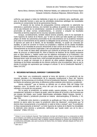 Extracto de Libro “Ambiente y Residuos Peligrosos”
Nonna Silvia y Dentone José María, Waitzman Natalia, con colaboración de Fonseca Ripani
Ezequiel. Ambiente y Residuos Peligrosos. Editorial Estudio. 2011
uniforme, que asegure a todos los habitantes el goce de un ambiente sano, equilibrado, apto
para el desarrollo humano y para que las actividades productivas satisfagan las necesidades
presentes sin comprometer las de las generaciones futuras.
… El alcance de las normas de presupuestos mínimos comprende no solamente los
estándares o parámetros técnicos, sino también las políticas de gestión en materia ambiental,
con la sola limitación de no extralimitarse -vaciando de contenido o devaluando las facultades
provinciales de dictar normas complementarias-, ni cercenar o aniquilar las facultades
inherentes al dominio originario de los recursos naturales existentes.
Aunque, correlativamente, también deberá tenerse presente, como lo ha expresado la
Corte Suprema de Justicia de la Nación, que “si bien es cierto que todo aquello que involucre
peligro de limitar las autonomías provinciales ha de instrumentarse con la prudencia necesaria
para evitar el cercenamiento de los poderes no delegados de las provincias, no lo es menos que
el ejercicio por parte de la Nación, de las facultades referidas, no puede ser enervado por
aquéllas, so pena de convertir en ilusorio sus propósitos y objetivos de las citadas facultades
que fincan en la necesidad de procurar eficazmente el bien común de la Nación toda, en el que
necesariamente se encuentran engarzadas y del cual participan las provincias.
En ese orden de ideas debe subrayarse que conforme el principio de que quien tiene el
deber de procurar un determinado fin, tiene el derecho de disponer de los medios necesarios
para su logro efectivo y, habida cuenta que los objetivos enunciados en el Preámbulo y los
deberes- facultades establecidos en los supra citados incisos del artículo 67 de la Constitución
Nacional tienen razón de causa final y móvil principal del gobierno federal, no cabe sino concluir
que éste no puede ser enervado en el ejercicio de estos poderes delegados, en tanto se
mantenga en los límites razonables de los mismos conforme a las circunstancias; este es, por lo
demás el principio de supremacía que consagra el artículo 31 de la Constitución Nacional” (
Fallos 314:279)
17
5- RECURSOS NATURALES, DOMINIO Y JURISDICCIÓN
Cabe hacer una consideración especial al tema del dominio y la jurisdicción de los
recursos naturales y la interpretación de la respuesta constitucional a favor del “dominio
originario” de las provincias en el artículo 124 de la Constitución Nacional. Conviene recordar, a
los efectos de esclarecer este tema, la diferencia jurídica existente entre dominio y jurisdicción.
Hemos sostenido
18
que el dominio es definido por el artículo 2506 del Código Civil
Argentino como “el derecho real en virtud del cual una cosa se encuentra sometida a la
voluntad y a la acción de una persona”.
Por su parte, la jurisdicción, en sentido amplio, supone potestas, o sea, una ‘masa de
competencias’ atribuida a un órgano de poder, sobre las bases de la función o las funciones que
son propias del Estado, para cumplir determinadas actividades (Bidart Campos, Germán J,
“Jurisdicción federal y jurisdicción provincial en materia electroenergética, El Derecho, t. 54,
pág. 736).
La distinción entre dominio y jurisdicción es graficada por Frías en estos términos: “el
dominio se ejerce sobre las cosas; la jurisdicción sobre las relaciones”, concluyendo que “el
dominio lleva necesariamente a la jurisdicción si nada la limita o excluye”, pero “la jurisdicción
no lleva necesariamente al dominio”. La Corte Suprema de Justicia de la Nación ha convalidado
la distinción entre dominio y jurisdicción, ratificando que “puede existir uno sin la otra y
viceversa” (Fallos 154:312).
17
Artículo 31 de la Constitución Nacional: “Esta Constitución, las leyes de la Nación que en su consecuencia se dicten
por el Congreso y los tratados con las potencias extranjeras son la ley suprema de la Nación; y las autoridades de cada
provincia están obligadas a conformarse a ella, no obstante cualquiera disposición en contrario que contengan las leyes
o constituciones provinciales, salvo para la provincia de Buenos Aires, los tratados ratificados después del Pacto de 11
de noviembre de 1859.”
18
Idem cita 17
 