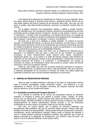 Extracto de Libro “Ambiente y Residuos Peligrosos”
Nonna Silvia y Dentone José María, Waitzman Natalia, con colaboración de Fonseca Ripani
Ezequiel. Ambiente y Residuos Peligrosos. Editorial Estudio. 2011
A los efectos de la asignación de competencias en materia de recursos naturales, dentro
de nuestro sistema federal, la distinción entre dominio y jurisdicción permite afirmar que no
cabe dudas respecto del dominio originario de las provincias sobre ellos; pero que, por otra
parte, es posible –bajo determinadas condiciones– reconocer la jurisdicción nacional sobre los
mismos.
Así, la palabra “originario” que complementa, adjetiva o califica al vocablo “dominio”
debe ser entendida como una reivindicación histórica, derivada de la preexistencia de los entes
territoriales locales al Estado Nacional (“originario” connota en este sentido a “previo” y evoca
lo “ancestral”); y también como una advertencia a los titulares del dominio, en el sentido de
que tal titularidad no conlleva la facultad de explotación local desligada de las necesidades del
país (“originario” connota aquí a “no absoluto” y evoca lo “no definitivo”).
De modo que, a partir de lo señalado, es posible desdoblar –en materia de recursos
naturales– la titularidad del dominio y el ejercicio de la jurisdicción. No cabe duda, en función
del texto expreso del artículo 124 de la Ley Fundamental, que el dominio es provincial, pero ello
no invalida la jurisdicción nacional en la materia por razones de planificación y como garantía
del uso racional de los recursos y de la sustentabilidad ambiental.
“Mas que multiplicarse las cosas –dice Frías–, hoy se multiplican las relaciones que se
descubren o se establecen entre las cosas, y éstas son las que reclaman una disciplina
innovadora, un nuevo comportamiento donde nociones como ‘escala’, ‘coordinación’,
‘planificación global’, etc., no se sujetan a la órbita del dominio originario. Este fenómeno de
aceleración de las interrelaciones, sumado al de la especialización y planeamiento, provoca la
creciente disociación del dominio y la jurisdicción. Y correlativamente, por razones de
innovación, de escala y de centralización virtual, este proceso se cumple a pesar del dominio
provincial y a favor de la jurisdicción nacional”.
Desde ya, cabe resaltar que, para que el proceso hasta aquí expresado no conduzca a
abusos o simplificaciones, es necesario que se lleve a cabo garantizando, entre otros extremos,
la necesaria participación de las provincias al momento de decidir una política global que
contemple la protección de los recursos naturales existentes en sus territorios.
6- NORMAS DE PRESUPUESTOS MÍNIMOS
Antes de pasar al análisis individual y particular de las leyes de presupuestos mínimos
hasta el momento promulgadas, resulta conveniente realizar una referencia a lo que
entendemos en relación con las facultades normativas del Congreso Nacional, del Poder
Ejecutivo Nacional y de las Jurisdicciones locales.
6-1- Facultades normativas del Congreso Nacional
19
En lo atinente al contenido de las normas de presupuestos mínimos de protección
ambiental, se comparte la postura que sostiene el carácter “mixto”, “híbrido”, de dichas
normas. Así, sus disposiciones pueden ubicarse tanto dentro del Derecho Público como del
Derecho Privado, abordando temáticas no sólo de derecho de fondo o sustantivo, sino también,
excepcionalmente, de derecho administrativo, derecho procesal y, con las limitaciones
consideradas en el punto anterior, de régimen jurídico de los recursos naturales.
Está claro, en nuestra opinión, que el régimen de protección ambiental, que
principalmente, debe establecer este tipo de normativa estatal nacional o federal, debe girar
alrededor de la idea de la responsabilidad. Fijando pautas eficientes de precaución, prevención,
recomposición, sanción indemnizatoria, represión, régimen penal, en defensa del ambiente, a
cuyo fin, resulta necesario uniformar la legislación existente, para garantizar que se logre el
objetivo primordial de la delegación de competencias, que conforme surge del texto del
artículo 41 de la Constitución Nacional, reviste carácter tuitivo.
19
Idem cita 17
 