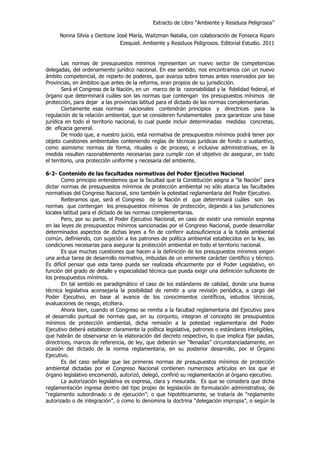 Extracto de Libro “Ambiente y Residuos Peligrosos”
Nonna Silvia y Dentone José María, Waitzman Natalia, con colaboración de Fonseca Ripani
Ezequiel. Ambiente y Residuos Peligrosos. Editorial Estudio. 2011
Las normas de presupuestos mínimos representan un nuevo sector de competencias
delegadas, del ordenamiento jurídico nacional. En ese sentido, nos encontramos con un nuevo
ámbito competencial, de reparto de poderes, que avanza sobre temas antes reservados por las
Provincias, en ámbitos que antes de la reforma, eran propios de su jurisdicción.
Será el Congreso de la Nación, en un marco de la razonabilidad y la fidelidad federal, el
órgano que determinará cuáles son las normas que contengan los presupuestos mínimos de
protección, para dejar a las provincias latitud para el dictado de las normas complementarias.
Ciertamente esas normas nacionales contendrán principios y directrices para la
regulación de la relación ambiental, que se consideren fundamentales para garantizar una base
jurídica en todo el territorio nacional, lo cual puede incluir determinadas medidas concretas,
de eficacia general.
De modo que, a nuestro juicio, esta normativa de presupuestos mínimos podrá tener por
objeto cuestiones ambientales conteniendo reglas de técnicas jurídicas de fondo o sustantivo,
como asimismo normas de forma, rituales o de proceso, e inclusive administrativas, en la
medida resulten razonablemente necesarias para cumplir con el objetivo de asegurar, en todo
el territorio, una protección uniforme y necesaria del ambiente.
6-2- Contenido de las facultades normativas del Poder Ejecutivo Nacional
Como principio entendemos que la facultad que la Constitución asigna a "la Nación" para
dictar normas de presupuestos mínimos de protección ambiental no sólo abarca las facultades
normativas del Congreso Nacional, sino también la potestad reglamentaria del Poder Ejecutivo.
Reiteramos que, será el Congreso de la Nación el que determinará cuáles son las
normas que contengan los presupuestos mínimos de protección, dejando a las jurisdicciones
locales latitud para el dictado de las normas complementarias.
Pero, por su parte, el Poder Ejecutivo Nacional, en caso de existir una remisión expresa
en las leyes de presupuestos mínimos sancionadas por el Congreso Nacional, puede desarrollar
determinados aspectos de dichas leyes a fin de conferir autosuficiencia a la tutela ambiental
común, definiendo, con sujeción a los patrones de política ambiental establecidos en la ley, las
condiciones necesarias para asegurar la protección ambiental en todo el territorio nacional.
Es que muchas cuestiones que hacen a la definición de los presupuestos mínimos exigen
una ardua tarea de desarrollo normativo, imbuidas de un eminente carácter científico y técnico.
Es difícil pensar que esta tarea pueda ser realizada eficazmente por el Poder Legislativo, en
función del grado de detalle y especialidad técnica que pueda exigir una definición suficiente de
los presupuestos mínimos.
En tal sentido es paradigmático el caso de los estándares de calidad, donde una buena
técnica legislativa aconsejaría la posibilidad de remitir a una revisión periódica, a cargo del
Poder Ejecutivo, en base al avance de los conocimientos científicos, estudios técnicos,
evaluaciones de riesgo, etcétera.
Ahora bien, cuando el Congreso se remita a la facultad reglamentaria del Ejecutivo para
el desarrollo puntual de normas que, en su conjunto, integran el concepto de presupuestos
mínimos de protección ambiental, dicha remisión a la potestad reglamentaria del Poder
Ejecutivo deberá establecer claramente la política legislativa, patrones o estándares inteligibles,
que habrán de observarse en la elaboración del decreto respectivo, lo que implica fijar pautas,
directrices, marcos de referencia, de ley, que deberán ser “llenadas” circunstanciadamente, en
ocasión del dictado de la norma reglamentaria, en su posterior desarrollo, por el Órgano
Ejecutivo.
Es del caso señalar que las primeras normas de presupuestos mínimos de protección
ambiental dictadas por el Congreso Nacional contienen numerosos artículos en los que el
órgano legislativo encomendó, autorizó, delegó, confirió su reglamentación al órgano ejecutivo.
La autorización legislativa es expresa, clara y mesurada. Es que se considera que dicha
reglamentación ingresa dentro del tipo propio de legislación de formulación administrativa, de
“reglamento subordinado o de ejecución”; o que hipotéticamente, se trataría de “reglamento
autorizado o de integración”, o como lo denomina la doctrina “delegación impropia”, o según la
 