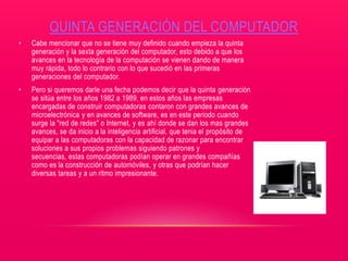 QUINTA GENERACIÓN DEL COMPUTADOR
• Cabe mencionar que no se tiene muy definido cuando empieza la quinta
generación y la sexta generación del computador, esto debido a que los
avances en la tecnología de la computación se vienen dando de manera
muy rápida, todo lo contrario con lo que sucedió en las primeras
generaciones del computador.
• Pero si queremos darle una fecha podemos decir que la quinta generación
se sitúa entre los años 1982 a 1989, en estos años las empresas
encargadas de construir computadoras contaron con grandes avances de
microelectrónica y en avances de software, es en este periodo cuando
surge la "red de redes" o Internet, y es ahí donde se dan los mas grandes
avances, se da inicio a la inteligencia artificial, que tenia el propósito de
equipar a las computadoras con la capacidad de razonar para encontrar
soluciones a sus propios problemas siguiendo patrones y
secuencias, estas computadoras podían operar en grandes compañías
como es la construcción de automóviles, y otras que podrían hacer
diversas tareas y a un ritmo impresionante.
 