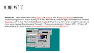 windows3.11
Windows NT 3.1 es la primera versión de Windows NT de Microsoft, línea de sistemas operativos de escritorio y
servidores de negocios. Fue lanzado el 27 de julio de 1993. El número de versión se eligió para coincidir con la versión de
Windows 3.1, versión de la más reciente GUI basada en DOS de Microsoft en la misma época, en razón de que poseía la
misma apariencia visual. Dos ediciones de Windows 3.1 NT se pusieron a disposición: Windows NT 3.1 y Windows NT
Advanced Server 3.1. Podía correr en microprocesadores Intel x86, DEC Alpha y MIPS R40
 