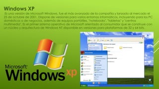 Windows XP
Es una versión de Microsoft Windows, fue el más avanzado de la compañía y lanzado al mercado el
25 de octubre de 2001. Dispone de versiones para varios entornos informáticos, incluyendo para los PC
domésticos o de negocios, además de equipos portátiles, "notebooks", "tabletas" y "centros
multimedia". Es el primer sistema operativo de Microsoft orientado al consumidor que se construye con
un núcleo y arquitectura de Windows NT disponible en versiones para plataformas de 32 y 64 bits.
 
