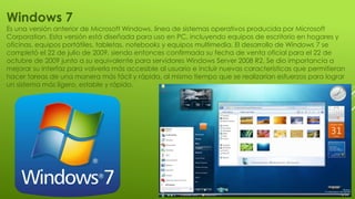 Windows 7
Es una versión anterior de Microsoft Windows, línea de sistemas operativos producida por Microsoft
Corporation. Esta versión está diseñada para uso en PC, incluyendo equipos de escritorio en hogares y
oficinas, equipos portátiles, tabletas, notebooks y equipos multimedia. El desarrollo de Windows 7 se
completó el 22 de julio de 2009, siendo entonces confirmada su fecha de venta oficial para el 22 de
octubre de 2009 junto a su equivalente para servidores Windows Server 2008 R2. Se dio importancia a
mejorar su interfaz para volverla más accesible al usuario e incluir nuevas características que permitieran
hacer tareas de una manera más fácil y rápida, al mismo tiempo que se realizarían esfuerzos para lograr
un sistema más ligero, estable y rápido.
 