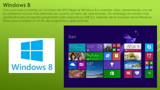 Windows 8
Con una nueva interfaz, en Octubre del 2012 llegó el Windows 8 a nuestras vidas, presentando uno de
los rediseños mucho más atrevidos en cuanto al menú de operaciones. Sin embargo el cambio más
significativo era el soporte presentado para dispositivos USB 3.0, además de la inclusión de la Windows
Store para comprar un sin fin de programas y aplicaciones.
 