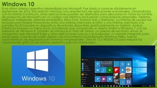 Windows 10
Es el ultimo sistema operativo desarrollado por Microsoft. Fue dado a conocer oficialmente en
septiembre de 2014. Esta edición introdujo una arquitectura de aplicaciones «universales». Desarrolladas
con la interfaz Continuum, estas aplicaciones pueden ser diseñadas para ejecutarse en todas las familias
de productos de Microsoft con un código casi idéntico (incluyendo computadoras personales, tabletas,
teléfonos inteligentes, sistemas embebidos, Xbox One, Surface Hub y HoloLens). La interfaz de usuario fue
revisado para realizar transiciones entre una interfaz orientada al ratón y una interfaz orientada a la
pantalla táctil basadas en dispositivos de entrada disponibles (particularmente en tablets). Ambas
interfaces incluyen un menú Inicio actualizado que comprende un diseño similar a Windows 7 con las
baldosas de Windows 8. También se introduce la Vista de Tareas, un sistema de escritorio virtual, el
navegador web Microsoft Edge y otras aplicaciones nuevas o actualizadas, un soporte integrado para
iniciar sesión a través de huella digital o reconocimiento facial llamado Windows Hello, nuevas
características de seguridad para entornos empresariales, DirectX 12 y WDDM 2.0 para mejorar las
capacidades gráficas del sistema operativo para los videojuegos.
 