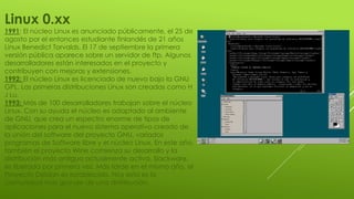 Linux 0.xx
1991: El núcleo Linux es anunciado públicamente, el 25 de
agosto por el entonces estudiante finlandés de 21 años
Linux Benedict Torvalds. El 17 de septiembre la primera
versión pública aparece sobre un servidor de ftp. Algunos
desarrolladores están interesados en el proyecto y
contribuyen con mejoras y extensiones.
1992: El núcleo Linux es licenciado de nuevo bajo la GNU
GPL. Las primeras distribuciones Linux son creadas como H
J Lu.
1993: Más de 100 desarrolladores trabajan sobre el núcleo
Linux. Con su ayuda el núcleo es adaptado al ambiente
de GNU, que crea un espectro enorme de tipos de
aplicaciones para el nuevo sistema operativo creado de
la unión del software del proyecto GNU, variados
programas de Software libre y el núcleo Linux. En este año,
también el proyecto Wine comienza su desarrollo y la
distribución más antigua actualmente activa, Slackware,
es liberada por primera vez. Más tarde en el mismo año, el
Proyecto Debían es establecido. Hoy esta es la
comunidad más grande de una distribución.
 