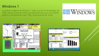 Windows 1
La edición original de Windows 1 salió a la luz en Noviembre de
1985, siendo el primer intento de Microsoft por usar una interfaz
gráfica y obviamente si era 1985, tenia que ser en 16-bit.
 