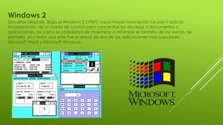 Windows 2
Dos años después, llega el Windows 2 (1987), cuya mayor innovación fue por n lado la
incorporación de un panel de control para concentrar los accesos a documentos y
aplicaciones, así como la posibilidad de maximizar o minimizar el tamaño de las ventas de
pantalla, sin contar que este fue el debut de dos de las aplicaciones mas populares:
Microsoft Word y Microsoft Windows.
 