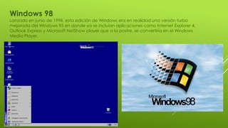 Windows 98
Lanzado en junio de 1998, esta edición de Windows era en realidad una versión turbo
mejorada del Windows 95 en donde ya se incluían aplicaciones como Internet Explorer 4,
Outlook Express y Microsoft NetShow player que a la postre, se convertiría en el Windows
Media Player.
 