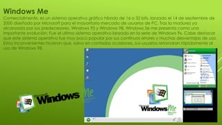 Windows Me
Comercialmente, es un sistema operativo gráfico híbrido de 16 o 32 bits, lanzado el 14 de septiembre de
2000 diseñado por Microsoft para el mayoritario mercado de usuarios de PC. Tras la madurez ya
alcanzada por sus predecesores, Windows 95 y Windows 98, Windows Se me presenta como una
importante evolución. Fue el ultimo sistema operativo lanzado en la serie de Windows 9x. Cabe destacar
que este sistema operativo fue muy poco popular por sus continuos errores y muchas desventajas de uso.
Estos inconvenientes hicieron que, salvo en contadas ocasiones, sus usuarios retornaran rápidamente al
uso de Windows 98.
 