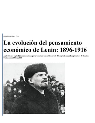 Rafael Rodríguez Cruz



La evolución del pensamiento
económico de Lenin: 1896-1916
Agricultura y capital (Con anotaciones por el autor acerca del desarrollo del capitalismo en la agricultura de Estados
Unidos entre 1916 y 2010)




          1
 