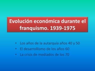 Evolución económica durante el
franquismo. 1939-1975
• Los años de la autarquía años 40 y 50
• El desarrollismo de los años 60
• La crisis de mediados de los 70
 