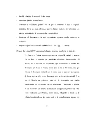 10
- Recibir o indagar la voluntad de las partes.
- Dar forma jurídica a esa voluntad.
- Autorizar el documento público con el que se formaliza el acto o negocio,
dotándole de fe, es decir, afirmando que los hechos narrados por el notario son
ciertos, y admitiendo la ley esa peculiar característica.
- Conservar el documento a fin que en cualquier momento pueda conocerse su
contenido.
- Expedir copias del documento” (GONZÁLES; 2012, pp.1173-1174).
Delgado De Miguel (1995), acerca de la función notarial, manifiesta lo siguiente:
“… Hay en el Notario tres aspectos que no es posible escindir o separar.
Por un lado, el aspecto que podríamos denominar documentador. El
Notario es el redactor del documento cuya autorización se solicita. Un
documento en el que el Notario no se limita a dar fe del mismo, sino que
elabora el documento vertiendo en el mismo toda su ciencia y experiencia,
de forma que no sólo es un documento sino un documento notarial. A su
vez el Notario es fedatario pues da fe, desempeña una función
autenticadora del documento con su intervención… finalmente el Notario
es un intérprete, un tercero, un mediador, un operador jurídico que actúa
como profesional del Derecho, como jurista, indagando, a través de la
voluntad manifestada de las partes, qué es lo verdaderamente querido por
 