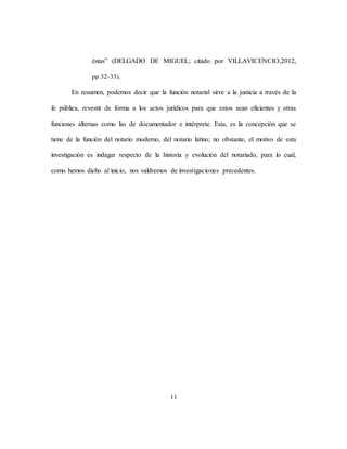 11
éstas” (DELGADO DE MIGUEL; citado por VILLAVICENCIO,2012,
pp.32-33).
En resumen, podemos decir que la función notarial sirve a la justicia a través de la
fe pública, revestir de forma a los actos jurídicos para que estos sean eficientes y otras
funciones alternas como las de documentador e intérprete. Esta, es la concepción que se
tiene de la función del notario moderno, del notario latino; no obstante, el motivo de esta
investigación es indagar respecto de la historia y evolución del notariado, para lo cual,
como hemos dicho al inicio, nos valdremos de investigaciones precedentes.
 