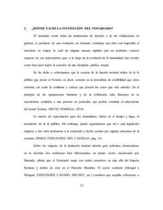 12
3. ¿DÓNDE NACIÓ LA INSTITUCIÓN DEL NOTARIADO?
El notariado como todas las instituciones de derecho y de las civilizaciones en
general, es producto de una evolución; no obstante, constituye una obra casi imposible el
encontrar su origen, lo cual de ninguna manera significa que no podamos conocer
respecto de sus antecedentes que, a lo largo de la evolución de la humanidad, han servido
como base para lograr la creación de una disciplina jurídica propia.
Se ha dicho a sobremanera que la esencia de la función notarial radica en la fe
pública que posee el Notario; es decir, consiste en la investidura de credibilidad que estos
ostentan, así como la confianza y certeza que poseen los actos que este autorice. En el
principio de las agrupaciones humanas y de la civilización, tales funciones no se
encontraban confiadas a una persona en particular, que podría constituir el antecedente
del actual Notario. (RIVAS NORIEGA, 2014)
Es motivo de especulación para los notarialistas, ubicar en el tiempo y lugar, el
nacimiento de la fe pública. Sin embargo, puede argumentarse que tal o cual legislación
empieza a dar valor probatorio a lo redactado y hecho constar por algunos artesanos de la
escritura (PEREZ FERNANDEZ DEL CASTILLO, pág. 33).
Sobre los orígenes de la institución notarial subsiste gran polémica, destacándose
en la doctrina dos tendencias bien diferenciadas: un primer sector, encabezado por
Durando, afirma que el Notariado surge con reales caracteres no más allá del Imperio
Romano y dentro de éste en el Derecho Bizantino. El sector contrario (Mengial y
Mengual, FERNÁNDEZ CASADO, MICHOT, etc.) considera que aquellas referencias o
 