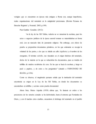 13
vestigios que se encuentran en épocas más antiguas a Roma son, aunque imperfectas,
reales organizaciones del notariado en la antigüedad prerromana. (Revista Peruana de
Derecho Registral y Notarial; 2003; p.199)
Para Gunther Gonzáles (2012):
“en la ley de las XII Tablas, todavía no se menciona la escritura, pues los
actos o negocios jurídicos de la época auroral romano se materializaban en forma
oral, con un marcado tinte de juramento religioso. Sin embargo, con efecto de
prueba se preparaban documentos primitivos, en los que solamente se recogía la
voluntad de las partes, a los que se añadía un sello (sigillatio) y el nombre de los
otorgantes. El término tabellio, tan vinculado en el origen histórico del notariado,
deriva de la materia en la que se redactaban los documentos, pues se trataba de
tablillas de madera recubiertas de cera. En las que se hacía la escritura, y luego se
pasó a papiros, y de estos a los pergaminos” (citando a FERNÁNDEZ DE
BUJÁN; p.1196).
Como se observa, el magistrado peruano señala que la institución del notariado
encontraría su origen en la Ley de las XII Tablas, en donde los documentos se
encontraban en tablillas y servían como prueba documental.
Ahora bien, Mateo Azpeitía (1939) afirma que, “la fantasía en orden a los
precursores de los notarios actuales se ha desbordado, hasta el extremo que Fernández de
Otero, y con él muchos otros eruditos, encuentran el abolengo del notariado en el pueblo
 