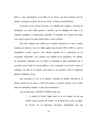 14
hebreo y más concretamente en los libros de los Reyes, que hacen mención entre los
oficiales del séquito de David, del Escriba Sarías” (Citado por GONZÁLES).
El vocablo ecriba proviene del latín y era utilizado para designar a una clase de
funcionarios con cierta cultura general y específica que los distinguía del común y les
aseguraba privilegios y consideraciones especiales. El contenido de la función del escriba
varía según la época y la región donde llevaba a cabo su función.
Hay otras opiniones que señalan que la primera aparición de lo que se pueden
entender por notario se dio en la cultura egipcia entre los años 2600 y 2400 a.C. con los
denominados escribas egipcios, cuya función elemental era la elaboración de los
documentos relacionados con el Estado, pero también de los particulares. No obstante,
los documentos redactados por el escriba no alcanzaban la plena autenticidad que se
necesitaba para el logro de certeza jurídica y, para conseguirlo, era necesario obtener el
estampado del sello de un superior, que podría ser un sacerdote o bien un magistrado
(RIVAS NORIEGA, 2014).
Esta necesidad de aval de un superior, evidencian un limitado desarrollo de la
función notarial de esa época a través del escriba y el Estado aparecía como el único
dador de autenticidad mediante el sello de sus funcionarios.
En esa misma línea, GOLDEZ CORTIJO señala que
“… la ciudad de Menfis, Egipto, antes de la era cristiana, nos da una
primera señal al pasado del Notario, vía la función del escriba en Egipto.
El Escriba fue un funcionario burocrático indispensable para una
 