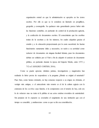 15
organización estatal en que la administración se apoyaba en los textos
escritos. Por ello es que se le considera un ilustrado en jeroglíficos,
geografía y cosmografía. Su quehacer más generalizado parece haber sido
las funciones contables, en particular de control de la producción agrícola,
y la confección de documentos escritos. El conocimiento que los escribas
tenían de la escritura y de los números, los cuales adquirían gracias al
estudio y a la educación proporcionada por la casta sacerdotal, les hacían
funcionarios sumamente útiles y necesarios, en razón a su actividad como
redactor de documentos sin ninguna facultad fedante, pues los documentos
debían ser sellados por el Visir a fin de adquirir el carácter de documento
público, en particular durante la época del Imperio Medio, entre 1573 y
712 a.C (GOLDEZ CORTIJO, 2016).
Como se puede apreciar, distintos juristas, investigadores y magistrados han
realizado la labor previa de responderse a la pregunta ¿Dónde se originó el notariado?
Pues bien, como hemos retratado, no hay consenso respecto a su origen; no obstante, el
vestigio más antiguo, o el antecedente más remoto es el de la cultura egipcia con la
existencia de los escribas cuya función, si la comparamos con el notario de hoy, solo era
la de redactor mas no tenía ni fe pública ni sus actos estaban revestidos de autenticidad.
Sin perjuicio de lo expuesto se avecinaba el surgimiento de una institución que con el
tiempo se consolidó, y analizaremos como es que se dio esa consolidación.
 
