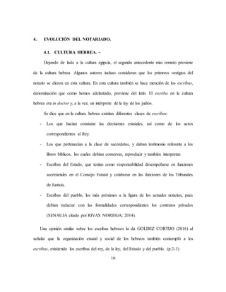 16
4. EVOLUCIÓN DEL NOTARIADO.
4.1. CULTURA HEBREA. –
Dejando de lado a la cultura egipcia, el segundo antecedente más remoto proviene
de la cultura hebrea. Algunos autores incluso consideran que los primeros vestigios del
notario se dieron en esta cultura. En esta cultura también se hace mención de los escribas,
denominación que como hemos adelantado, proviene del latín. El escriba en la cultura
hebrea era in doctor y, a la vez, un intérprete de la ley de los judíos.
Se dice que en la cultura hebrea existían diferentes clases de escribas:
- Los que hacían constatar las decisiones estatales, así como de los actos
correspondientes al Rey.
- Los que pertenecían a la clase de sacerdotes, y daban testimonio referente a los
libros bíblicos, los cuales debían conservar, reproducir y también interpretar.
- Escribas del Estado, que tenían como responsabilidad desempeñarse en funciones
secretariales en el Consejo Estatal y colaborar en las funciones de los Tribunales
de Justicia.
- Escribas del pueblo, los más próximos a la figura de los actuales notarios, pues
debían redactar con las formalidades correspondientes los contratos privados
(SENAUJA citado por RIVAS NORIEGA; 2014).
Una opinión similar sobre los escribas hebreos la da GOLDEZ CORTIJO (2016) al
señalar que la organización estatal y social de los hebreos también contempló a los
escribas, existiendo los escribas del rey, de la ley, del Estado y del pueblo. (p.2-3)
 