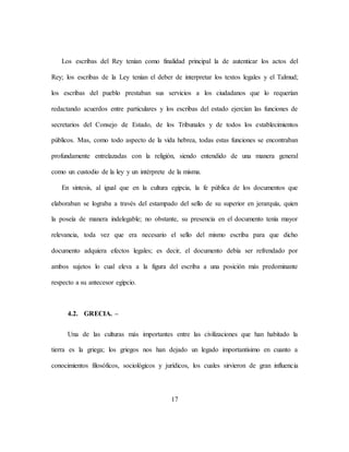 17
Los escribas del Rey tenían como finalidad principal la de autenticar los actos del
Rey; los escribas de la Ley tenían el deber de interpretar los textos legales y el Talmud;
los escribas del pueblo prestaban sus servicios a los ciudadanos que lo requerían
redactando acuerdos entre particulares y los escribas del estado ejercían las funciones de
secretarios del Consejo de Estado, de los Tribunales y de todos los establecimientos
públicos. Mas, como todo aspecto de la vida hebrea, todas estas funciones se encontraban
profundamente entrelazadas con la religión, siendo entendido de una manera general
como un custodio de la ley y un intérprete de la misma.
En síntesis, al igual que en la cultura egipcia, la fe pública de los documentos que
elaboraban se lograba a través del estampado del sello de su superior en jerarquía, quien
la poseía de manera indelegable; no obstante, su presencia en el documento tenía mayor
relevancia, toda vez que era necesario el sello del mismo escriba para que dicho
documento adquiera efectos legales; es decir, el documento debía ser refrendado por
ambos sujetos lo cual eleva a la figura del escriba a una posición más predominante
respecto a su antecesor egipcio.
4.2. GRECIA. –
Una de las culturas más importantes entre las civilizaciones que han habitado la
tierra es la griega; los griegos nos han dejado un legado importantísimo en cuanto a
conocimientos filosóficos, sociológicos y jurídicos, los cuales sirvieron de gran influencia
 
