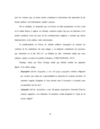 18
para los romanos que, en buena cuenta, constituyen el antecedente más importante de las
formas jurídicas del ordenamiento jurídico peruano.
De lo estudiado, se desprende que, en Grecia, no hubo propiamente escribas como
en la cultura hebrea y egipcia; no obstante, existieron sujetos que por sus funciones se les
podría considerar como tal, pero sin las consideraciones religiosas o morales que fueron
fundamentales en las culturas antes mencionadas.
El establecimiento en Grecia de oficiales públicos encargados de redactar los
contratos de los ciudadanos, fue muy antiguo, y su ministerio considerado tan necesario,
que Aristóteles en el año 360 a.C., ya hablaba de ellos. Aristóteles señaló que estos
oficiales existían en todos los pueblos civilizados (CIRO ESTRADA; 2013).
Sinahuja, citado por Rivas Noriega señala que habrían existido las siguientes
figuras en la cultura griega:
- Singraphos (del lat. Syngripha, y este, del grigo syngraphé, contrato, obligación
por escrito): que tenían por responsabilidad la redacción de contratos privados. El
sustantivo singrafo designaba el “acta privada entre el acreedor y el deudor, para
ser guardados por los dos”.
- Apógrafos (del lat. Apogriphu, y este, del griego apógraphon, transcrito) Eran los
copistas asignados a los tribunales. El sustantivo común designaba la “copia de un
escrito original”.
 