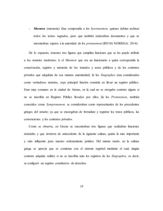 19
- Mnemon (memoria): Que comprendía a los hyermnemon, quienes debían archivar
todos los textos sagrados, pero que también redactaban documentos y que se
encontraban sujetos a la autoridad de los promnemon (RIVAS NORIEGA; 2014).
De lo expuesto, tenemos tres figuras que cumplían funciones que se les puede atribuir
a los notarios modernos: i) el Mnemon que era un funcionario a quien correspondía la
conservación, registro y memoria de los tratados y actos públicos y de los contratos
privados que adquirían de esa manera autenticidad; ii) los Singraphos eran considerados
como verdaderos notarios, cuya principal función consistía en llevar un registro público.
Eran muy comunes en la ciudad de Atenas, en la cual no se otorgaba contrato alguno si
no se inscribía en Registro Público llevados por ellos; iii) los Promnemon, también
conocidos como Sympronemon, se consideraban como representantes de los precedentes
griegos del notario; ya que se encargaban de formalizar y registrar los tratos públicos, las
convenciones y los contratos privados.
Como se observa, en Grecia se encontraban tres figuras que realizaban funciones
notariales y que sirvieron de antecedente de la siguiente cultura, quizás la más importante
y más influyente para nuestro ordenamiento jurídico. Del mismo modo, en la cultura
griega se aprecia que se comienza con el sistema registral mediante el cual, ningún
contrato adquiría validez si no se inscribía ante los registros de los Singraphos; es decir,
se configuró un registro constitutivo de derechos.
 