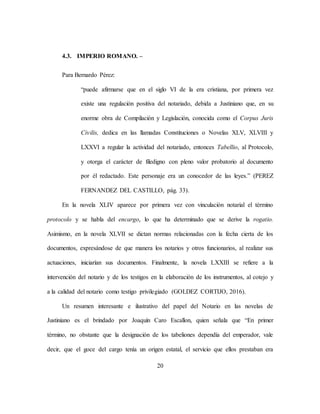 20
4.3. IMPERIO ROMANO. –
Para Bernardo Pérez:
“puede afirmarse que en el siglo VI de la era cristiana, por primera vez
existe una regulación positiva del notariado, debida a Justiniano que, en su
enorme obra de Compilación y Legislación, conocida como el Corpus Juris
Civilis, dedica en las llamadas Constituciones o Novelas XLV, XLVIII y
LXXVI a regular la actividad del notariado, entonces Tabellio, al Protocolo,
y otorga el carácter de filedigno con pleno valor probatorio al documento
por él redactado. Este personaje era un conocedor de las leyes.” (PEREZ
FERNANDEZ DEL CASTILLO, pág. 33).
En la novela XLIV aparece por primera vez con vinculación notarial el término
protocolo y se habla del encargo, lo que ha determinado que se derive la rogatio.
Asimismo, en la novela XLVII se dictan normas relacionadas con la fecha cierta de los
documentos, expresándose de que manera los notarios y otros funcionarios, al realizar sus
actuaciones, iniciarían sus documentos. Finalmente, la novela LXXIII se refiere a la
intervención del notario y de los testigos en la elaboración de los instrumentos, al cotejo y
a la calidad del notario como testigo privilegiado (GOLDEZ CORTIJO, 2016).
Un resumen interesante e ilustrativo del papel del Notario en las novelas de
Justiniano es el brindado por Joaquín Caro Escallon, quien señala que “En primer
término, no obstante que la designación de los tabeliones dependía del emperador, vale
decir, que el goce del cargo tenía un origen estatal, el servicio que ellos prestaban era
 