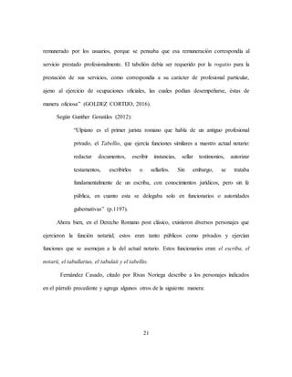 21
remunerado por los usuarios, porque se pensaba que esa remuneración correspondía al
servicio prestado profesionalmente. El tabelión debía ser requerido por la rogatio para la
prestación de sus servicios, como correspondía a su carácter de profesional particular,
ajeno al ejercicio de ocupaciones oficiales, las cuales podían desempeñarse, éstas de
manera oficiosa” (GOLDEZ CORTIJO, 2016).
Según Gunther Gonzáles (2012):
“Ulpiano es el primer jurista romano que habla de un antiguo profesional
privado, el Tabellio, que ejercía funciones similares a nuestro actual notario:
redactar documentos, escribir instancias, sellar testimonios, autorizar
testamentos, escribirlos o sellarlos. Sin embargo, se trataba
fundamentalmente de un escriba, con conocimientos jurídicos, pero sin fe
pública, en cuanto esta se delegaba solo en funcionarios o autoridades
gubernativas” (p.1197).
Ahora bien, en el Derecho Romano post clásico, existieron diversos personajes que
ejercieron la función notarial; estos eran tanto públicos como privados y ejercían
funciones que se asemejan a la del actual notario. Estos funcionarios eran: el escriba, el
notarii, el tabullarius, el tabulaii y el tabellio.
Fernández Casado, citado por Rivas Noriega describe a los personajes indicados
en el párrafo precedente y agrega algunos otros de la siguiente manera:
 