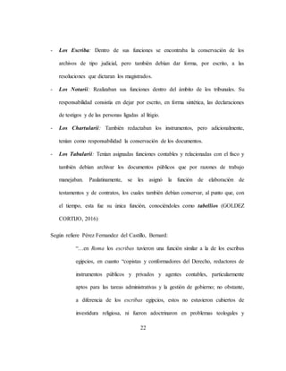 22
- Los Escriba: Dentro de sus funciones se encontraba la conservación de los
archivos de tipo judicial, pero también debían dar forma, por escrito, a las
resoluciones que dictaran los magistrados.
- Los Notarii: Realizaban sus funciones dentro del ámbito de los tribunales. Su
responsabilidad consistía en dejar por escrito, en forma sintética, las declaraciones
de testigos y de las personas ligadas al litigio.
- Los Chartularii: También redactaban los instrumentos, pero adicionalmente,
tenían como responsabilidad la conservación de los documentos.
- Los Tabularii: Tenían asignadas funciones contables y relacionadas con el fisco y
también debían archivar los documentos públicos que por razones de trabajo
manejaban. Paulatinamente, se les asignó la función de elaboración de
testamentos y de contratos, los cuales también debían conservar, al punto que, con
el tiempo, esta fue su única función, conociéndoles como tabellios (GOLDEZ
CORTIJO, 2016)
Según refiere Pérez Fernandez del Castillo, Bernard:
“…en Roma los escribas tuvieron una función similar a la de los escribas
egipcios, en cuanto “copistas y conformadores del Derecho, redactores de
instrumentos públicos y privados y agentes contables, particularmente
aptos para las tareas administrativas y la gestión de gobierno; no obstante,
a diferencia de los escribas egipcios, estos no estuvieron cubiertos de
investidura religiosa, ni fueron adoctrinaron en problemas teologales y
 