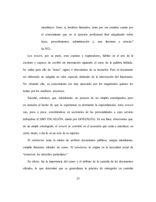 23
metafísicos. Eran, sí, hombres ilustrados, tanto por sus estudios cuanto por
el conocimiento que en el ejercicio profesional iban adquiriendo sobre
leyes, procedimientos, administración y, aun, literatura y ciencias”
(p.582).
Los notarii, por su parte, eran copistas y registradores, hábiles en el arte de la
escritura y capaces de escribir sin interrupción siguiendo el curso de la palabra hablada.
Se valían para ello de “notas”, signos o abreviaturas de su invención. Pero el documento
así elaborado no adquiría un valor especial, deducido de la intervención del funcionario.
No obstante ello, su conocimiento era muy apreciado por los magistrados quienes los
tenían por los auxiliares preciosos.
Sucedió, entonces, que -inicialmente- no pasaron de ser simples estenógrados; pero
en atención al hecho de que la experiencia va dormando la especialización, estos notarii
van, poco a poco, convirtiéndose en secretarios de las personalidades a cuyo servicio
trabajaban (CARO ESCALLÓN, citado por GONZÁLES). En esa línea, observamos que,
de un simple estenógrafo, el notarii se convirtió en el secreatrio que venía a autenticar, en
cierto modo, a dar fe en un acto de su superior.
El tabularius tenía la misión de archivar documentos públicos, aunque inicialmente,
cumplía funciones oficiales de censo. El tabularius se origina en la necesidad social de
“conservar los derechos particulares”
En efecto, fue la importancia del censo y el atributo de la custodia de los documentos
oficiales, lo que determinó que se generalizara la práctica de entregarles en custodia
 